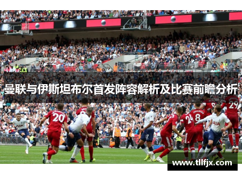 曼联与伊斯坦布尔首发阵容解析及比赛前瞻分析