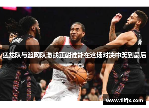 猛龙队与篮网队激战正酣谁能在这场对决中笑到最后