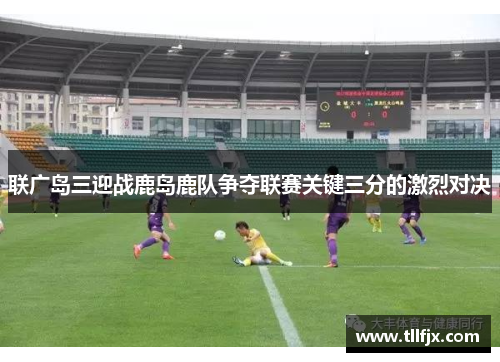 联广岛三迎战鹿岛鹿队争夺联赛关键三分的激烈对决